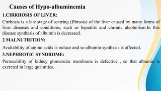 Causes of Hypo-albuminemia
1.CIRRHOSIS OF LIVER:
Cirrhosis is a late stage of scarring (fibrosis) of the liver caused by many forms of
liver diseases and conditions, such as hepatitis and chronic alcoholism.In this
disease synthesis of albumin is decreased.
2.MALNUTRITION:
Availability of amino acids is reduce and so albumin synthesis is affected.
3.NEPHROTIC SYNDROME:
Permeability of kidney glomerular membrane is defective , so that albumin is
excreted in large quantities.
 