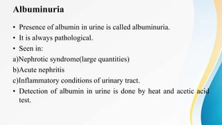 Albuminuria
• Presence of albumin in urine is called albuminuria.
• It is always pathological.
• Seen in:
a)Nephrotic syndrome(large quantities)
b)Acute nephritis
c)Inflammatory conditions of urinary tract.
• Detection of albumin in urine is done by heat and acetic acid
test.
 
