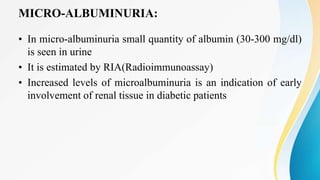 MICRO-ALBUMINURIA:
• In micro-albuminuria small quantity of albumin (30-300 mg/dl)
is seen in urine
• It is estimated by RIA(Radioimmunoassay)
• Increased levels of microalbuminuria is an indication of early
involvement of renal tissue in diabetic patients
 