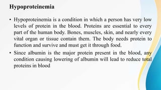 Hypoproteinemia
• Hypoproteinemia is a condition in which a person has very low
levels of protein in the blood. Proteins are essential to every
part of the human body. Bones, muscles, skin, and nearly every
vital organ or tissue contain them. The body needs protein to
function and survive and must get it through food.
• Since albumin is the major protein present in the blood, any
condition causing lowering of albumin will lead to reduce total
proteins in blood
 