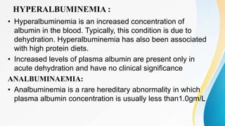 HYPERALBUMINEMIA :
• Hyperalbuminemia is an increased concentration of
albumin in the blood. Typically, this condition is due to
dehydration. Hyperalbuminemia has also been associated
with high protein diets.
• Increased levels of plasma albumin are present only in
acute dehydration and have no clinical significance
ANALBUMINAEMIA:
• Analbuminemia is a rare hereditary abnormality in which
plasma albumin concentration is usually less than1.0gm/L
 