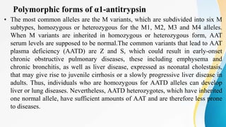 Polymorphic forms of α1-antitrypsin
• The most common alleles are the M variants, which are subdivided into six M
subtypes, homozygous or heterozygous for the M1, M2, M3 and M4 alleles.
When M variants are inherited in homozygous or heterozygous form, AAT
serum levels are supposed to be normal.The common variants that lead to AAT
plasma deficiency (AATD) are Z and S, which could result in early-onset
chronic obstructive pulmonary diseases, these including emphysema and
chronic bronchitis, as well as liver disease, expressed as neonatal cholestasis,
that may give rise to juvenile cirrhosis or a slowly progressive liver disease in
adults. Thus, individuals who are homozygous for AATD alleles can develop
liver or lung diseases. Nevertheless, AATD heterozygotes, which have inherited
one normal allele, have sufficient amounts of AAT and are therefore less prone
to diseases.
 