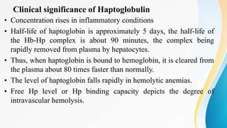 Clinical significance of Haptoglobulin
• Concentration rises in inflammatory conditions
• Half-life of haptoglobin is approximately 5 days, the half-life of
the Hb-Hp complex is about 90 minutes, the complex being
rapidly removed from plasma by hepatocytes.
• Thus, when haptoglobin is bound to hemoglobin, it is cleared from
the plasma about 80 times faster than normally.
• The level of haptoglobin falls rapidly in hemolytic anemias.
• Free Hp level or Hp binding capacity depicts the degree of
intravascular hemolysis.
 
