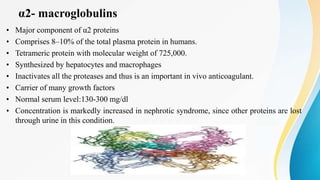 α2- macroglobulins
• Major component of α2 proteins
• Comprises 8–10% of the total plasma protein in humans.
• Tetrameric protein with molecular weight of 725,000.
• Synthesized by hepatocytes and macrophages
• Inactivates all the proteases and thus is an important in vivo anticoagulant.
• Carrier of many growth factors
• Normal serum level:130-300 mg/dl
• Concentration is markedly increased in nephrotic syndrome, since other proteins are lost
through urine in this condition.
 