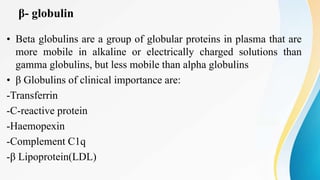 β- globulin
• Beta globulins are a group of globular proteins in plasma that are
more mobile in alkaline or electrically charged solutions than
gamma globulins, but less mobile than alpha globulins
• β Globulins of clinical importance are:
-Transferrin
-C-reactive protein
-Haemopexin
-Complement C1q
-β Lipoprotein(LDL)
 