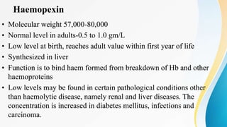 Haemopexin
• Molecular weight 57,000-80,000
• Normal level in adults-0.5 to 1.0 gm/L
• Low level at birth, reaches adult value within first year of life
• Synthesized in liver
• Function is to bind haem formed from breakdown of Hb and other
haemoproteins
• Low levels may be found in certain pathological conditions other
than haemolytic disease, namely renal and liver diseases. The
concentration is increased in diabetes mellitus, infections and
carcinoma.
• Molecular weight 57,000-80,000
• Normal level in adults-0.5 to 1.0 gm/L
• Low level at birth, reaches adult value within first year of life
• Synthesized in liver
• Function is to bind haem formed from breakdown of Hb and other
haemoproteins
• Low levels may be found in certain pathological conditions other
than haemolytic disease, namely renal and liver diseases. The
concentration is increased in diabetes mellitus, infections and
carcinoma.
 