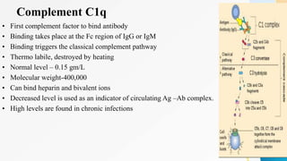 Complement C1q
• First complement factor to bind antibody
• Binding takes place at the Fc region of IgG or IgM
• Binding triggers the classical complement pathway
• Thermo labile, destroyed by heating
• Normal level – 0.15 gm/L
• Molecular weight-400,000
• Can bind heparin and bivalent ions
• Decreased level is used as an indicator of circulating Ag –Ab complex.
• High levels are found in chronic infections
 