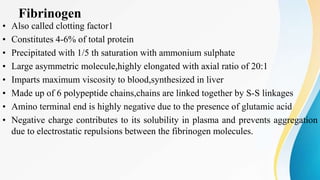 Fibrinogen
• Also called clotting factor1
• Constitutes 4-6% of total protein
• Precipitated with 1/5 th saturation with ammonium sulphate
• Large asymmetric molecule,highly elongated with axial ratio of 20:1
• Imparts maximum viscosity to blood,synthesized in liver
• Made up of 6 polypeptide chains,chains are linked together by S-S linkages
• Amino terminal end is highly negative due to the presence of glutamic acid
• Negative charge contributes to its solubility in plasma and prevents aggregation
due to electrostatic repulsions between the fibrinogen molecules.
 