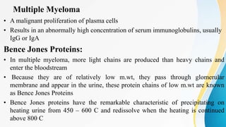 Multiple Myeloma
• A malignant proliferation of plasma cells
• Results in an abnormally high concentration of serum immunoglobulins, usually
IgG or IgA
Bence Jones Proteins:
• In multiple myeloma, more light chains are produced than heavy chains and
enter the bloodstream
• Because they are of relatively low m.wt, they pass through glomerular
membrane and appear in the urine, these protein chains of low m.wt are known
as Bence Jones Proteins
• Bence Jones proteins have the remarkable characteristic of precipitating on
heating urine from 450 – 600 C and redissolve when the heating is continued
above 800 C
 