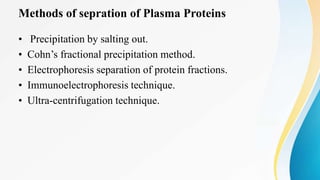 Methods of sepration of Plasma Proteins
• Precipitation by salting out.
• Cohn’s fractional precipitation method.
• Electrophoresis separation of protein fractions.
• Immunoelectrophoresis technique.
• Ultra-centrifugation technique.
 