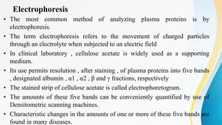 Electrophoresis
• The most common method of analyzing plasma proteins is by
electrophoresis.
• The term electrophoresis refers to the movement of charged particles
through an electrolyte when subjected to an electric field
• In clinical laboratory , cellulose acetate is widely used as a supporting
medium.
• Its use permits resolution , after staining , of plasma proteins into five bands
, designated albumin , α1 , α2 , β and γ fractions, respectively
• The stained strip of cellulose acetate is called electrophoretogram.
• The amounts of these five bands can be conveniently quantified by use of
Densitometric scanning machines.
• Characteristic changes in the amounts of one or more of these five bands are
found in many diseases.
 