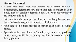 Serum Uric Acid
• A uric acid blood test, also known as a serum uric acid
measurement, determines how much uric acid is present in your
blood. The test can help determine how well your body produces
and removes uric acid
• Uric acid is a chemical produced when your body breaks down
foods that contain organic compounds called purines.
• Uric acid is the final product of purine catabolism in human
beings.
• Approximately two thirds of total body urate is produced
endogenously, while the remaining one third is accounted for by
dietary purines.
 