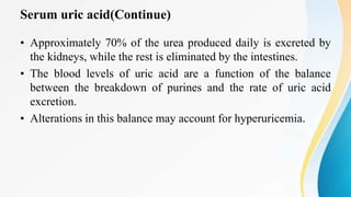 Serum uric acid(Continue)
• Approximately 70% of the urea produced daily is excreted by
the kidneys, while the rest is eliminated by the intestines.
• The blood levels of uric acid are a function of the balance
between the breakdown of purines and the rate of uric acid
excretion.
• Alterations in this balance may account for hyperuricemia.
 