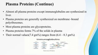 Plasma Proteins (Continue)
• Almost all plasma proteins except immunoglobulins are synthesized in
liver.
• Plasma proteins are generally synthesized on membrane -bound
polyribosomes.
• Most plasma proteins are glycoproteins.
• Plasma proteins forms 7% of the solids in plasma
• Their normal values(7.4 gm%) ranges from (6.4 – 8.3 gm%)
 