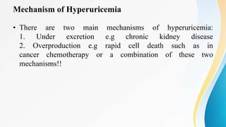 Mechanism of Hyperuricemia
• There are two main mechanisms of hyperuricemia:
1. Under excretion e.g chronic kidney disease
2. Overproduction e.g rapid cell death such as in
cancer chemotherapy or a combination of these two
mechanisms!!
 