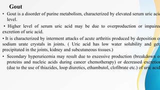 Gout
• Gout is a disorder of purine metabolism, characterized by elevated serum uric acid
level.
• Higher level of serum uric acid may be due to overproduction or impaired
excretion of uric acid.
• It is characterized by interment attacks of acute arthritis produced by deposition of
sodium urate crystals in joints. ( Uric acid has low water solubility and gets
precipitated in the joints, kidney and subcutaneous tissues.)
• Secondary hyperuricemia may result due to excessive production (breakdown of
proteins and nucleic acids during cancer chemotherapy) or decreased excretion
(due to the use of thiazides, loop diuretics, ethambutol, clofibrate etc.) of uric acid
 