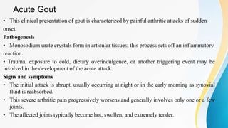 Acute Gout
• This clinical presentation of gout is characterized by painful arthritic attacks of sudden
onset.
Pathogenesis
• Monosodium urate crystals form in articular tissues; this process sets off an inflammatory
reaction.
• Trauma, exposure to cold, dietary overindulgence, or another triggering event may be
involved in the development of the acute attack.
Signs and symptoms
• The initial attack is abrupt, usually occurring at night or in the early morning as synovial
fluid is reabsorbed.
• This severe arthritic pain progressively worsens and generally involves only one or a few
joints.
• The affected joints typically become hot, swollen, and extremely tender.
 