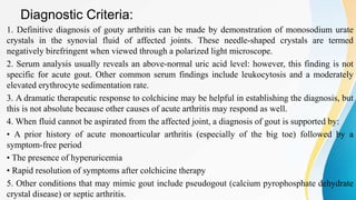 Diagnostic Criteria:
1. Definitive diagnosis of gouty arthritis can be made by demonstration of monosodium urate
crystals in the synovial fluid of affected joints. These needle-shaped crystals are termed
negatively birefringent when viewed through a polarized light microscope.
2. Serum analysis usually reveals an above-normal uric acid level: however, this finding is not
specific for acute gout. Other common serum findings include leukocytosis and a moderately
elevated erythrocyte sedimentation rate.
3. A dramatic therapeutic response to colchicine may be helpful in establishing the diagnosis, but
this is not absolute because other causes of acute arthritis may respond as well.
4. When fluid cannot be aspirated from the affected joint, a diagnosis of gout is supported by:
• A prior history of acute monoarticular arthritis (especially of the big toe) followed by a
symptom-free period
• The presence of hyperuricemia
• Rapid resolution of symptoms after colchicine therapy
5. Other conditions that may mimic gout include pseudogout (calcium pyrophosphate dehydrate
crystal disease) or septic arthritis.
 