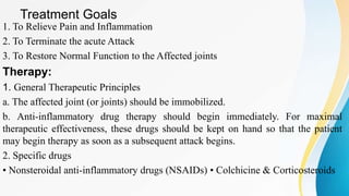 Treatment Goals
1. To Relieve Pain and Inflammation
2. To Terminate the acute Attack
3. To Restore Normal Function to the Affected joints
Therapy:
1. General Therapeutic Principles
a. The affected joint (or joints) should be immobilized.
b. Anti-inflammatory drug therapy should begin immediately. For maximal
therapeutic effectiveness, these drugs should be kept on hand so that the patient
may begin therapy as soon as a subsequent attack begins.
2. Specific drugs
• Nonsteroidal anti-inflammatory drugs (NSAIDs) • Colchicine & Corticosteroids
 