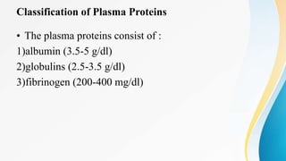 Classification of Plasma Proteins
• The plasma proteins consist of :
1)albumin (3.5-5 g/dl)
2)globulins (2.5-3.5 g/dl)
3)fibrinogen (200-400 mg/dl)
 
