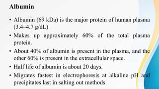 Albumin
• Albumin (69 kDa) is the major protein of human plasma
(3.4–4.7 g/dL)
• Makes up approximately 60% of the total plasma
protein.
• About 40% of albumin is present in the plasma, and the
other 60% is present in the extracellular space.
• Half life of albumin is about 20 days.
• Migrates fastest in electrophoresis at alkaline pH and
precipitates last in salting out methods
 