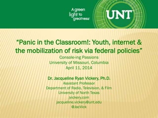 “Panic in the Classroom!: Youth, internet &
the mobilization of risk via federal policies”
Console-ing Passions
University of Missouri, Columbia
April 11, 2014
Dr. Jacqueline Ryan Vickery, Ph.D.
Assistant Professor
Department of Radio, Television, & Film
University of North Texas
jvickery.com
jacqueline.vickery@unt.edu
@JacVick
 