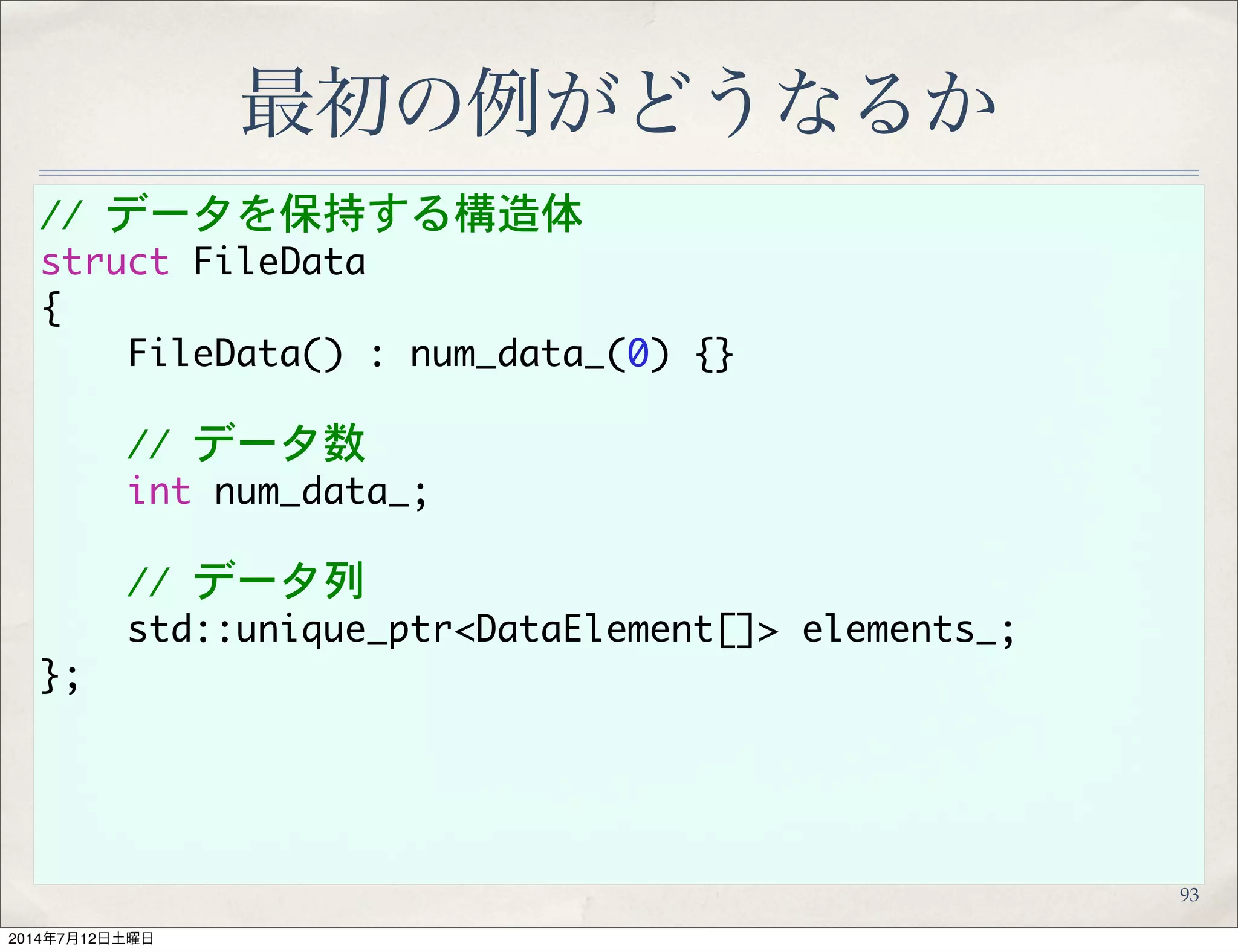 //	 データを保持する構造体
struct	 FileData
{
	 	 	 	 FileData()	 :	 num_data_(0)	 {}
	 	 	 	 //	 データ数
	 	 	 	 int	 num_data_;
	 	 	 	 //	 データ列
	 	 	 	 std::unique_ptr<DataElement[]>	 elements_;
};
最初の例がどうなるか
93
 