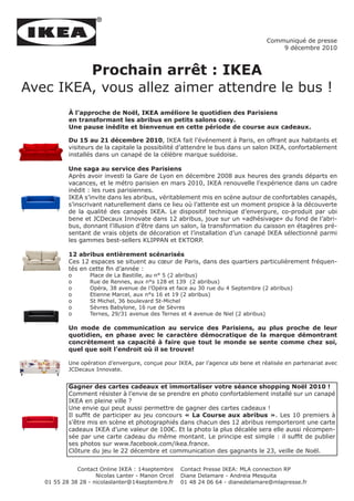 Communiqué de presse
                                                                                       9 décembre 2010



         Prochain arrêt : IKEA
Avec IKEA, vous allez aimer attendre le bus !
           À l’approche de Noël, IKEA améliore le quotidien des Parisiens
           en transformant les abribus en petits salons cosy.
           Une pause inédite et bienvenue en cette période de course aux cadeaux.

           Du 15 au 21 décembre 2010, IKEA fait l’événement à Paris, en offrant aux habitants et
           visiteurs de la capitale la possibilité d’attendre le bus dans un salon IKEA, confortablement
           installés dans un canapé de la célèbre marque suédoise.

           Une saga au service des Parisiens
           Après avoir investi la Gare de Lyon en décembre 2008 aux heures des grands départs en
           vacances, et le métro parisien en mars 2010, IKEA renouvelle l’expérience dans un cadre
           inédit : les rues parisiennes.
           IKEA s’invite dans les abribus, véritablement mis en scène autour de confortables canapés,
           s’inscrivant naturellement dans ce lieu où l’attente est un moment propice à la découverte
           de la qualité des canapés IKEA. Le dispositif technique d’envergure, co-produit par ubi
           bene et JCDecaux Innovate dans 12 abribus, joue sur un «adhésivage» du fond de l’abri-
           bus, donnant l’illusion d’être dans un salon, la transformation du caisson en étagères pré-
           sentant de vrais objets de décoration et l’installation d’un canapé IKEA sélectionné parmi
           les gammes best-sellers KLIPPAN et EKTORP.

           12 abribus entièrement scénarisés
           Ces 12 espaces se situent au cœur de Paris, dans des quartiers particulièrement fréquen-
           tés en cette fin d’année :
           o       Place de La Bastille, au n° 5 (2 abribus)
           o       Rue de Rennes, aux n°s 128 et 139 (2 abribus)
           o       Opéra, 38 avenue de l’Opéra et face au 30 rue du 4 Septembre (2 abribus)
           o       Etienne Marcel, aux n°s 16 et 19 (2 abribus)
           o       St Michel, 36 boulevard St-Michel
           o       Sèvres Babylone, 16 rue de Sèvres
           o       Ternes, 29/31 avenue des Ternes et 4 avenue de Niel (2 abribus)

           Un mode de communication au service des Parisiens, au plus proche de leur
           quotidien, en phase avec le caractère démocratique de la marque démontrant
           concrètement sa capacité à faire que tout le monde se sente comme chez soi,
           quel que soit l’endroit où il se trouve!

           Une opération d’envergure, conçue pour IKEA, par l’agence ubi bene et réalisée en partenariat avec
           JCDecaux Innovate.


           Gagner des cartes cadeaux et immortaliser votre séance shopping Noël 2010 !
           Comment résister à l’envie de se prendre en photo confortablement installé sur un canapé
           IKEA en pleine ville ?
           Une envie qui peut aussi permettre de gagner des cartes cadeaux !
           Il suffit de participer au jeu concours « La Course aux abribus ». Les 10 premiers à
           s’être mis en scène et photographiés dans chacun des 12 abribus remporteront une carte
           cadeaux IKEA d’une valeur de 100€. Et la photo la plus décalée sera elle aussi récompen-
           sée par une carte cadeau du même montant. Le principe est simple : il suffit de publier
           ses photos sur www.facebook.com/ikea.france.
           Clôture du jeu le 22 décembre et communication des gagnants le 23, veille de Noël.


              Contact Online IKEA : 14septembre     Contact Presse IKEA: MLA connection RP
                     Nicolas Lanter - Manon Orcel   Diane Delamare - Andreia Mesquita
   01 55 28 38 28 - nicolaslanter@14septembre.fr    01 48 24 06 64 - dianedelamare@mlapresse.fr
 