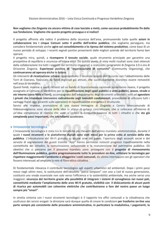 Elezioni Amministrative 2016 – Lista Civica Continuità e Progresso Verdellino-Zingonia
10
Non vogliamo che Zingonia sia ancora vittima di cose lasciate a metà, come successo probabilmente fin dalla
sua fondazione. Vogliamo che questo progetto prosegua e si realizzi!
Il progetto affronta alla radice il problema della sicurezza dell’area, promuovendo tutte quelle azioni in
collaborazione tra i cinque Comuni sotto il profilo dell’ordine pubblico, che vogliamo perseguire, ma
considera fondamentale anche agire sul consolidamento e la ripresa del sistema produttivo, come base di un
nuovo periodo di sviluppo. I recenti segnali positivi provenienti dalle migliori aziende del territorio fanno ben
sperare.
Il progetto mira, quindi, a ricomporre il tessuto sociale, quale strumento principale per garantire una
prospettiva di equilibrio e sicurezza all'intera zona. Da questo punto di vista molti risultati sono stati ottenuti
dalla collaborazione tra tutti i soggetti del territorio impegnati a realizzare i programmi di Zingonia 3.0 e ora di
Orizzonte Zingonia. Esperienza positive di “organizzazione di comunità” (Community Organizing), che
continueranno ad operare anche in futuro.
Gli interventi di ricostruzione urbana rappresentano il secondo tassello dell’Accordo con l’abbattimento delle
Torri di Ciserano, finanziato da fondi regionali già attivati, che successivamente dovranno essere reinvestiti
nell’area di Verdellino.
Questi fondi, insieme a quelli richiesti ad un bando di finanziamento nazionale sosterranno invece, il progetto
assegnato al Comune di Verdellino per la riqualificazione degli spazi pubblici e semi-pubblici, piazze, strade e
vie interne (zona Nido e Torri), accompagnata dall’adeguamento degli strumenti urbanistici volti ad agevolare
i privati che intendano intervenire radicalmente sugli immobili condominiali, prevedendo di utilizzare tutti i
vantaggi fiscali oggi garantiti sulle operazioni di riqualificazione energetica e strutturale.
Servizi alle imprese, promozione di una nuova immagine di Zingonia e Centro Intercomunale di
Videosorveglianza sono alcune delle idee in attesa di potersi concretizzare, che si collocano all’interno di
un’idea complessiva di rilancio che vede al centro la compartecipazione di tutti i cittadini e che sta già
compiendo passi importanti, che intendiamo accelerare.
Innovazione tecnologica
L’innovazione tecnologica è stata tra le tematiche più rilevanti dell’ultimo mandato amministrativo, durante il
quale i nuovi strumenti e le piattaforme digitali sono stati messi per la prima volta al servizio della vita
pubblica. L’introduzione del Wi-Fi gratuito in alcune aree del paese, l’apertura degli account social e del
servizio di segnalazione dei guasti tramite “App” hanno permesso notevoli progressi rispettivamente nella
connettività dei cittadini, la comunicazione istituzionale e la manutenzione del patrimonio pubblico. Gli
obiettivi che ci poniamo per il prossimo mandato sono: proseguire con il progetto di rinnovamento
dell'illuminazione pubblica, gestire progressivamente tutte le procedure on-line, utilizzare la tecnologia per
rispettare maggiormente l'ambiente e alleggerire i costi comunali, da ultimo interloquire con gli operatori che
fossero interessati ad ampliare la rete di fibra ottica cittadina.
Di fondamentale rilevanza il contributo tecnologico agli aspetti urbanistici ed ambientali. Dopo i primi passi
mossi negli ultimi mesi, la sostituzione dell’obsoleto "parco lampioni" con uno a Led di nuova generazione,
costituirà uno snodo essenziale non solo verso l’efficienza e la sostenibilità ambientale, ma anche verso una
maggiore: sicurezza del territorio grazie alla possibilità di integrare i sistemi di sorveglianza nei nuovi pali,
connettività mediante l’ampliamento delle aree Wi-fi gratuite, vivibilità con il dislocamento di alcuni punti
di ricarica per automobili con colonnine elettriche che contribuiranno a fare del nostro paese un luogo
sempre più “smart”.
In stretta sintonia con i nuovi strumenti tecnologici è il rapporto tra uffici comunali e la cittadinanza che
usufruisce dei servizi erogati: la direzione sarà dunque quella di creare le condizioni per trasferire on-line una
parte sempre più consistente delle procedure amministrative, in particolare la modulistica, i pagamenti, la
9
 