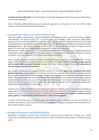 Elezioni Amministrative 2016 – Lista Civica Continuità e Progresso Verdellino-Zingonia
11
creazione di autocertificazioni; cercando di ridurre i costi legati alla gestione delle strumentazioni informatiche
comunali (es. stampanti)
Infine, l'obiettivo dell'Amministrazione sarà quello di agevolare la costruzione di una rete in fibra ottica
cittadina, con l’intervento di operatori del settore.
La passione per lo sport che muove le persone e le idee
Come già ribadito, partecipazione alla vita comunale ed inclusione saranno al centro del nostro progetto
amministrativo. Per questo motivo non si può prescindere dal sostegno e dalla promozione della pratica
sportiva, che insieme al finanziamento di un’istruzione di qualità costituisce il pilastro per porre le basi della
società del domani. Una società più sana, non solo dal punto di vista del benessere fisico, ma fondata sui valori
dell’aggregazione e del rispetto reciproco. Le linee guida in merito terranno presente le esigenze dei più
giovani, che praticano sport, e delle famiglie, che guidano i propri figli nella scelta.
Riteniamo che i cardini attorno cui ci si dovrà necessariamente orientare riguarderanno la collaborazione con le
società sportive, le modalità gestionali del centro sportivo, il miglioramento delle strutture sportive, di quelle
scolastiche e la ricerca di accordi con strutture non presenti sul territorio.
Per fare questo è giunto il momento di superare l'attuale modello in vigore nei nostri regolamenti. In primo
luogo, al fine di instaurare un rapporto forte con le società, intendiamo sostituire l'attuale consulta sportiva
con la consulta delle associazioni sportive. Questa, nelle nostre intenzioni, dovrà sfociare alla costituzione di
una vera e propria polisportiva comunale.
Alla scadenza dell'attuale convenzione verranno valutate le numerose ipotesi per la gestione del Centro
Sportivo Comunale: prioritariamente, cercheremo di trovare una soluzione che consenta la gestione associata
da parte delle Società Sportive, accompagnate sia dall'Amministrazione che da un privato selezionato mediante
bando. Alle stesse Associazioni verranno affidate all'interno del Centro una segreteria che funga da polo di
coordinamento del Centro stesso, nonché da luogo informativo a cui i nostri ragazzi si possano rivolgere per
avvicinarsi alla pratica sportiva, anche mediante la realizzazione di attività volte all’avviamento sportivo per i
ragazzi delle scuole dell’infanzia e primarie.
In merito al tema della riqualificazione dell'impiantistica sportiva, l'obiettivo è da un lato quello di utilizzare le
risorse interne al bilancio comunale libere ed i bandi pubblici per ristrutturare gli impianti scolastici esistenti,
dall’altro di avvalerci di strumenti finanziari innovativi per la realizzazione di un campo in sintetico presso il
centro sportivo, il miglioramento dell'illuminazione e della videosorveglianza.
In ultimo, al fine di garantire pari diritti a coloro che praticano sport in strutture che non sono presenti sul
territorio comunale (es. piscina, equitazione, ecc.), ci prefiggiamo l'impegno di stipulare delle convenzioni con i
gestori delle suddette strutture.
Sostegno al Commercio e alle Attività Produttive
Nonostante il proliferare di grandi centri commerciali, riteniamo che una solida rete di negozi, bar e attività
commerciali sia fondamentale per garantire servizi ai cittadini e vivibilità al tessuto urbano e sociale del nostro
paese.
10
 
