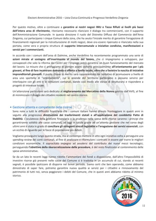 Elezioni Amministrative 2016 – Lista Civica Continuità e Progresso Verdellino-Zingonia
12
Per questo motivo, oltre a continuare a garantire ai nostri negozi IMU e Tassa Rifiuti ai livelli più bassi
dell’intera area di riferimento, riteniamo necessario rilanciare il dialogo tra commercianti, con il supporto
dell’Amministrazione Comunale. In questa direzione il ruolo del Distretto Diffuso del Commercio dell’Area
Zingonia, cui partecipano i cinque Comuni della zona, che ha avuto l’iniziale merito di garantire l’erogazione di
finanziamenti regionali per la ristrutturazione di molti negozi, deve ora essere ripensato e rilanciato nella sua
portata, come vera e propria struttura di supporto intercomunale a iniziative condivise, manifestazioni e
servizi per i commercianti.
In accordo con i comuni dell’area di Dalmine, anche Verdellino ha recentemente programmato una serie di
azioni mirate al sostegno all’inserimento al mondo del lavoro, che ci impegniamo a sviluppare, pur
consapevoli che solo la riforma dei Centri per l’Impiego potrà garantire un buon funzionamento del mercato
del lavoro. Le misure che ci prefiggiamo di portare avanti vertono principalmente all’orientamento per i più
giovani, al fine di fare incontrare domanda e offerta a livello locale, oltre che a favorire la nascita di iniziative
imprenditoriali giovanili. Il punto chiave in merito sarà rappresentato dal tentativo di promuovere a livello di
area uno sportello di “orientamento”, cui le aziende del territorio partecipino o possano servirsi per
interloquire con gli enti e le istituzioni comunali, dando così modo alle stesse di strutturarsi e rispondere a
progetti di interesse locale.
Un’attenzione particolare sarà dedicata al miglioramento del Mercatino della Nonna gestito dall’AVIS, al fine
di minimizzare il disagio dei cittadini residenti nel centro storico.
Gestione attenta e competente delle risorse
Sono note a tutti le difficoltà finanziarie che i comuni italiani hanno dovuto fronteggiare in questi anni in
seguito alla progressiva diminuzione dei trasferimenti statali e all’applicazione del cosiddetto Patto di
Stabilità. L’oculatezza della gestione finanziaria e la prudenza nella spesa delle risorse saranno i principi che
garantiranno solidità alle casse comunali, ad oggi in salute grazie ad un’attenta gestione che nel corso degli
ultimi anni è stata in grado di conciliare gli stringenti vincoli legislativi e l’erogazione dei servizi essenziali, con
un occhio di riguardo per le fasce di popolazione più deboli.
Vogliamo proseguire lungo questa strada, ma al contempo mettere in atto ogni iniziativa volta a perseguire una
spending review dei conti comunali, al fine di analizzare e riformulare i contratti in essere per trarre le migliori
condizioni economiche. Il sopracitato impegno ad avvalersi del contributo dei nuovi mezzi tecnologici,
perseguendo l’obiettivo della sburocratizzazione delle procedure, è del resto finalizzato al contenimento delle
spese amministrative.
Se da un lato le recenti leggi hanno ridotto l’ammontare dei fondi a disposizione, dall’altro l’impossibilità di
investire risorse già presenti nelle casse del Comune si è tradotta in un accumulo di cui, stando ai recenti
segnali, è possibile ipotizzare di disporre nel breve periodo. Siamo certi che ben operando, come abbiamo
dimostrato di saper fare, potremo garantire nuova qualità ai servizi per i cittadini e rinnovamento del
patrimonio di tutti noi, senza peggiorare i debiti del Comune, che in questi anni abbiamo ridotto al minimo
storico.
11
 