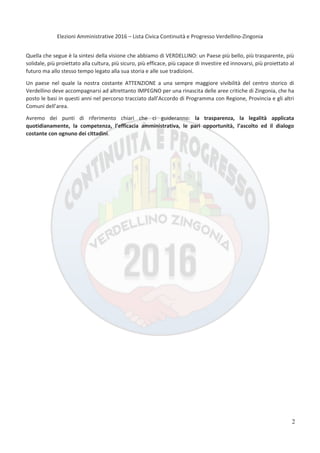Elezioni Amministrative 2016 – Lista Civica Continuità e Progresso Verdellino-Zingonia
3
Quella che segue è la sintesi della visione che abbiamo di VERDELLINO: un Paese più bello, più trasparente, più
solidale, più proiettato alla cultura, più sicuro, più efficace, più capace di investire ed innovarsi, più proiettato al
futuro ma allo stesso tempo legato alla sua storia e alle sue tradizioni.
Un paese nel quale la nostra costante ATTENZIONE a una sempre maggiore vivibilità del centro storico di
Verdellino deve accompagnarsi ad altrettanto IMPEGNO per una rinascita delle aree critiche di Zingonia, che ha
posto le basi in questi anni nel percorso tracciato dall’Accordo di Programma con Regione, Provincia e gli altri
Comuni dell’area.
Avremo dei punti di riferimento chiari che ci guideranno: la trasparenza, la legalità applicata
quotidianamente, la competenza, l’efficacia amministrativa, le pari opportunità, l’ascolto ed il dialogo
costante con ognuno dei cittadini.
2
 