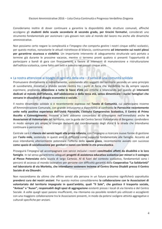 Elezioni Amministrative 2016 – Lista Civica Continuità e Progresso Verdellino-Zingonia
5
Consideriamo inoltre di dover continuare a garantire la disponibilità delle strutture comunali, affinché
accolgano gli studenti delle scuole secondarie di secondo grado, per tirocini formativi, considerati uno
strumento fondamentale per avvicinare i più giovani non solo al mondo del lavoro ma anche alle dinamiche
amministrative.
Non possiamo certo negare la complessità e l’impegno che comporta gestire i nostri cinque edifici scolastici,
per questo motivo, nonostante le attuali ristrettezze di bilancio, continueremo ad intervenire sui nostri plessi
per garantirne sicurezza e vivibilità. Un importante intervento di adeguamento strutturale sarà portato a
termine già durante le prossime vacanze, mentre ci terremo pronti qualora si presenti l'opportunità di
partecipare a bandi di gara con finanziamenti a favore di interventi di manutenzione e ristrutturazione
dell’edilizia scolastica, come fatto con tetti e palestra nei passati cinque anni.
La nostra attenzione ai bisogni di ogni età della vita – Il senso di una comunità solidale
Promuovere direttamente e indirettamente, sostenendo altri soggetti del territorio secondo un sano principio
di sussidiarietà, iniziative a sfondo sociale rientra tra i punti di forza che Verdellino ha da sempre saputo
esprimere, prestando attenzione a tutte le fasce d’età più critiche e bilanciando per questo gli interventi
dedicati al mondo dell’infanzia, dell’adolescenza e della terza età, senza dimenticare i nuclei famigliari che
versano in situazioni di disagio economico e sociale.
Il nostro dinamismo solidale si è recentemente espresso nel Tavolo di Comunità, cui partecipano insieme
all’Amministrazione Comunale, con grande entusiasmo e diponibilità al confronto le Parrocchie recentemente
unite nella positiva esperienza dell’Unità Pastorale, l’Istituto Comprensivo Scolastico, il Centro di Primo
Ascolto e Coinvolgimento. Insieme a loro abbiamo concordato di coinvolgere nell’immediato anche le
Associazioni di Volontariato del territorio, con la guida del Centro Servizi Volontariato di Bergamo: condividere
in modo sempre più ampio le sinergie derivanti dal coordinamento degli sforzi è la strada che intendiamo
continuare a percorrere.
Centrale sarà il rilancio dei servizi legati alla prima infanzia, con l’impegno a ricercare nuove forme di gestione
per l’asilo nido, sostenuto in questi anni di difficoltà come supporto fondamentale alle famiglie. Accanto ad
esso intendiamo ulteriormente potenziare l’offerta dello spazio gioco, recentemente avviato con successo
come spazio di socializzazione per genitori e nonni con bimbi in età prescolastica.
Proseguirà l’impegno ad accompagnare con servizi inclusivi i nostri concittadini affetti da disabilità e le loro
famiglie. In tal senso garantiremo adeguati progetti di assistenza educativa scolastica per minori e il sostegno
al Plesso Potenziato della scuola di largo Cartesio. Al di fuori del contesto scolastico, fondamentali sono i
percorsi di accesso al mondo lavorativo per persone con difficoltà garantiti dalla Cooperativa “La Solidarietà”
nel laboratorio di via Morletta, che intendiamo sostenere insieme al Centro Diurno Disabili presso il Centro
Sociale di via Oleandri.
Non nascondiamo da ultimo che offrire servizi alla persona in un futuro prossimo significherà soprattutto
prendersi cura dei nostri anziani. Per questo motivo consolideremo la collaborazione con le Associazioni di
volontariato del territorio impegnate in quest’ambito, quali “Il Sole”, che gestisce il trasporto sociale,
“Anteas” e “Auser”, responsabili degli spazi di aggregazione esistenti presso i locali di via Veneto e del Centro
Sociale. A volte quegli spazi paiono insufficienti, ma riteniamo sia possibile renderli più utilizzati e accoglienti
con una maggiore collaborazione tra le Associazioni presenti, in modo da potervi svolgere attività aggregative e
culturali specifiche per anziani.
4
 