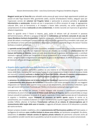 Elezioni Amministrative 2016 – Lista Civica Continuità e Progresso Verdellino-Zingonia
6
Maggiori servizi per la Terza Età sono attivabili anche presso gli spazi comuni degli appartamenti protetti per
anziani di viale Papa Giovanni XXIII, garantendo subito, accanto all’ambulatorio medico, adeguati spazi per
l’apprezzato servizio dei volontari del Progetto Salute e ipotizzando la presenza periodica di personale
infermieristico e assistenziale. Accanto ad essi ci proponiamo di offrire occasioni di svago, di aggregazione
culturale (film, corsi di formazione) e di impegno a favore della comunità, ma anche opportunità di
autoproduzione di verdura realizzando un orto condominiale, in stretto raccordo con il percorso di agricoltura
urbana in espansione.
Alzare lo sguardo verso il futuro ci impone, però, anche di attivare tutti gli strumenti in possesso
dell’amministrazione, affinché si pongano le basi per la realizzazione sul territorio comunale di una casa di
riposo (Residenza Sanitaria Assistenziale). Vogliamo, al riguardo, sollecitare nei prossimi mesi possibili soggetti
privati del settore a manifestare il proprio interesse alla costruzione e gestione di un immobile a tale scopo, per
poi individuare un’area comunale da mettere a disposizione, attraverso una bando di gara che assicuri l’accesso
facilitato ai residenti verdellinesi.
Lo sportello sociale comunale è una realtà consolidata, ampliatasi in questi anni e per la quale provvederemo a
una ristrutturazione degli uffici per migliorare l’accesso dei cittadini e la sicurezza. La collaborazione tra i 17
Comuni dell’Ambito di Dalmine riveste un ruolo determinante per la gestione dei finanziamenti e contributi
nazionali e regionali, nonché per l’erogazione di servizi professionali su un ampio territorio, quali la tutela dei
minori, i progetti contro le degenerazioni patologiche da gioco o da dipendenze, le offerte di housing sociale o
gli interventi nell’area del disagio psichiatrico.
Rispetto della Legalità alla base della Sicurezza dei Cittadini
Consapevoli che la gestione dell’ordine pubblico sia una materia le cui leve decisionali e strategiche sono
mosse dallo Stato, riteniamo che il perimetro d’azione di un’amministrazione locale in tema di sicurezza risieda
nel ricercare il costante confronto e dialogo con le Forze dell’Ordine, offrendo la massima collaborazione e
concordando le proprie iniziative con le autorità preposte a vigilare sul rispetto della legalità.
La presenza e la collaborazione con la locale Stazione dei Carabinieri rappresentano un presidio insostituibile;
un potenziamento della presenza dei Carabinieri è necessario e può essere perseguito solo con una maggiore
integrazione con l’attività delle caserme vicine o con un suo ampliamento, che torneremo a sollecitare a gran
voce agli incontri del Comitato Provinciale per l’Ordine e la Sicurezza e presso gli organi governativi.
Limitatamente alle funzioni del comune, il nostro impegno sulla sicurezza si concretizzerà principalmente
nell’obiettivo di unire le forze dei servizi di Polizia Locale dell’area di Zingonia. Questo consentirebbe ai cinque
Comuni coinvolti di condividere un totale di 18 agenti, superando il limite rappresentato dai soli 3 attualmente
in organico a Verdellino, seppur impegnati ad assumere un quarto agente appena le norme ce lo
consentiranno, con il risultato di ottenere un miglior coordinamento e quindi maggiore efficienza operativa. Ciò
avrebbe l’effetto ulteriore di facilitare l’installazione sull’area di un sistema di videosorveglianza per il
riconoscimento delle targhe delle auto in transito, in aggiunta all’attuale sistema di 24 telecamere a presidio
del nostro territorio.
Sempre sul piano stradale e viabilistico, oltre al potenziamento dell’illuminazione pubblica dell’intero paese, ci
prefiggiamo di realizzare zone a traffico limitato in alcune aree critiche, più facilmente sorvegliabili. Da ultimo,
valuteremo di estendere l’attuale servizio di vigilanza privata notturna del patrimonio comunale anche ad
aree pubbliche sensibili nonché dare la possibilità ai privati di avvalersi di tale servizio a canoni convenzionati.
5
 