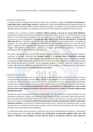 Elezioni Amministrative 2016 – Lista Civica Continuità e Progresso Verdellino-Zingonia
7
Cultura e tempo libero
In ambito culturale, proseguendo il lavoro di questi anni, l’obiettivo è quello di valorizzare ulteriormente i
luoghi della cultura e dello svago comunali, ridisegnando il ruolo svolto dalla biblioteca ed implementando, nel
corso del tempo, attività parallele a quelle tradizionali che oggi vi si svolgono. Ciò avrà l’effetto di rendere la
biblioteca stessa più vivibile, sia ai più giovani che alle persone più anziane, consolidando il bacino d’utenza.
L'obiettivo che ci poniamo è quello di ampliare l'offerta culturale e gli orari di accesso della biblioteca,
potenziando la presenza di personale volontario e sviluppando, inoltre, un piano di corsi di formazione al suo
interno. I corsi di formazione verranno tenuti prioritariamente dai cittadini che vogliano condividere la loro
conoscenza, ma anche avvalendosi di percorsi alternativi come la "leva civile" per i più giovani o "l'Università
della terza età" per i più maturi nonché di enti esterni specializzati. Ci proponiamo quindi in prospettiva di
introdurre una nuova gestione finalizzata al consolidamento non solo delle iniziative, ma anche dei servizi
offerti. In aggiunta a ciò, ripensare il ruolo della commissione biblioteca al fine di dedicarle un ruolo di sempre
maggior coinvolgimento nelle attività culturali e di svago, significherebbe amplificare il principio di
partecipazione dei cittadini alla gestione della comunità.
Per quanto riguarda gli eventi culturali che numerosi animano tutto l’arco dell’anno, l’impegno è quello di
continuare a garantire continuità alle rassegne teatrali e ai concerti presso l’auditorium comunale,
affermatosi sempre più come luogo di aggregazione ed espressione dei talenti, nonché espandere il ventaglio
di proposte e di luoghi dedicati alla fruizione di eventi. In particolar modo, intendiamo proseguire nel sostegno
alle attività musicali quali la neonata "Scuola di pratiche artistiche e musicali", oltre che a quelle legate al
sostegno del commercio (Notti Bianche), all’animazione estiva e a quelle in collaborazione con le associazioni
sportive e di volontariato, quali Circolo fotografico e Bersaglieri.
Ambiente e urbanistica
Tutela del territorio ed esigenze di un nuovo sviluppo, che garantisca migliori condizioni di lavoro e di vita per
le nostre famiglie, sono spesso obiettivi difficili da conciliare, soprattutto in un territorio come il nostro, passato
in fretta da un’economia basata quasi esclusivamente sull’agricoltura ad una massiccia industrializzazione,
concentratasi tra gli anni Sessanta e Settanta a ritmi vorticosi. Temi centrali dell’azione amministrativa saranno
dunque interventi volti a favorire la riqualificazione della zona industriale e la tutela delle aree verdi, nonché
la prosecuzione delle operazioni di bonifica del terreno contaminato da Cromo e il costante miglioramento
della gestione rifiuti.
Partendo da questo presupposto, riteniamo indispensabile non solo mantenere l’attuale equilibrio tra aree
insediative e industriali ma porre una moratoria su ogni ulteriore sacrificio di territorio, fatta eccezione per le
aree rese potenzialmente edificabili dall’attuale Piano di Governo del Territorio. Di contro, ogni sforzo sarà
posto nel continuare ad incentivare attività di ristrutturazione e bonifica del patrimonio edilizio residenziale e
industriale esistente, con interventi di semplificazione delle norme e riduzione dei conseguenti oneri a carico
dei proprietari. La realizzazione della recente variante al Piano di Governo del Territorio è del resto l’esempio
concreto di una prima attuazione di tale politica.
La realizzazione delle attuali previsioni di intervento nelle aree di completamento attraverso il meccanismo
della perequazione dovrà creare le condizioni per l’acquisizione al patrimonio pubblico delle aree verdi
attorno al Morletta verso Verdello, di parte dell’area verde di via Marconi, dell’area verde attorno al
6
 