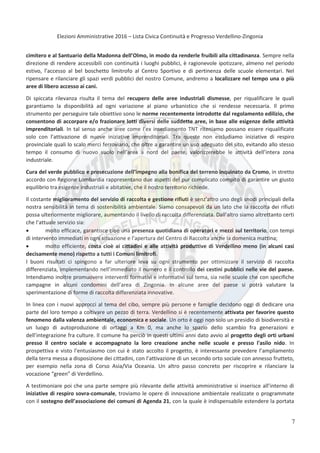 Elezioni Amministrative 2016 – Lista Civica Continuità e Progresso Verdellino-Zingonia
8
cimitero e al Santuario della Madonna dell’Olmo, in modo da renderle fruibili alla cittadinanza. Sempre nella
direzione di rendere accessibili con continuità i luoghi pubblici, è ragionevole ipotizzare, almeno nel periodo
estivo, l’accesso al bel boschetto limitrofo al Centro Sportivo e di pertinenza delle scuole elementari. Nel
ripensare e rilanciare gli spazi verdi pubblici del nostro Comune, andremo a localizzare nel tempo una o più
aree di libero accesso ai cani.
Di spiccata rilevanza risulta il tema del recupero delle aree industriali dismesse, per riqualificare le quali
garantiamo la disponibilità ad ogni variazione al piano urbanistico che si rendesse necessaria. Il primo
strumento per perseguire tale obiettivo sono le norme recentemente introdotte dal regolamento edilizio, che
consentono di accorpare e/o frazionare lotti diversi delle suddette aree, in base alle esigenze delle attività
imprenditoriali. In tal senso anche aree come l’ex insediamento TNT riteniamo possano essere riqualificate
solo con l’attivazione di nuove iniziative imprenditoriali. Tra queste non escludiamo iniziative di respiro
provinciale quali lo scalo merci ferroviario, che oltre a garantire un uso adeguato del sito, evitando allo stesso
tempo il consumo di nuovo suolo nell’area a nord del paese, valorizzerebbe le attività dell’intera zona
industriale.
Cura del verde pubblico e prosecuzione dell’impegno alla bonifica del terreno inquinato da Cromo, in stretto
accordo con Regione Lombardia rappresentano due aspetti del pur complicato compito di garantire un giusto
equilibrio tra esigenze industriali e abitative, che il nostro territorio richiede.
Il costante miglioramento del servizio di raccolta e gestione rifiuti è senz’altro uno degli snodi principali della
nostra sensibilità in tema di sostenibilità ambientale. Siamo consapevoli da un lato che la raccolta dei rifiuti
possa ulteriormente migliorare, aumentando il livello di raccolta differenziata. Dall’altro siamo altrettanto certi
che l’attuale servizio sia:
 molto efficace, garantisce cioè una presenza quotidiana di operatori e mezzi sul territorio, con tempi
di intervento immediati in ogni situazione e l’apertura del Centro di Raccolta anche la domenica mattina;
 molto efficiente, costa cioè ai cittadini e alle attività produttive di Verdellino meno (in alcuni casi
decisamente meno) rispetto a tutti i Comuni limitrofi.
I buoni risultati ci spingono a far ulteriore leva su ogni strumento per ottimizzare il servizio di raccolta
differenziata, implementando nell’immediato il numero e il controllo dei cestini pubblici nelle vie del paese.
Intendiamo inoltre promuovere interventi formativi e informativi sul tema, sia nelle scuole che con specifiche
campagne in alcuni condomini dell’area di Zingonia. In alcune aree del paese si potrà valutare la
sperimentazione di forme di raccolta differenziata innovative.
In linea con i nuovi approcci al tema del cibo, sempre più persone e famiglie decidono oggi di dedicare una
parte del loro tempo a coltivare un pezzo di terra. Verdellino si è recentemente attivata per favorire questo
fenomeno dalla valenza ambientale, economica e sociale. Un orto è oggi non solo un presidio di biodiversità e
un luogo di autoproduzione di ortaggi a Km 0, ma anche lo spazio dello scambio fra generazioni e
dell’integrazione fra culture. Il comune ha perciò in questi ultimi anni dato avvio al progetto degli orti urbani
presso il centro sociale e accompagnato la loro creazione anche nelle scuole e presso l'asilo nido. In
prospettiva e visto l’entusiasmo con cui è stato accolto il progetto, è interessante prevedere l’ampliamento
della terra messa a disposizione dei cittadini, con l’attivazione di un secondo orto sociale con annesso frutteto,
per esempio nella zona di Corso Asia/Via Oceania. Un altro passo concreto per riscoprire e rilanciare la
vocazione “green” di Verdellino.
A testimoniare poi che una parte sempre più rilevante delle attività amministrative si inserisce all’interno di
iniziative di respiro sovra-comunale, troviamo le opere di innovazione ambientale realizzate o programmate
con il sostegno dell’associazione dei comuni di Agenda 21, con la quale è indispensabile estendere la portata
7
 