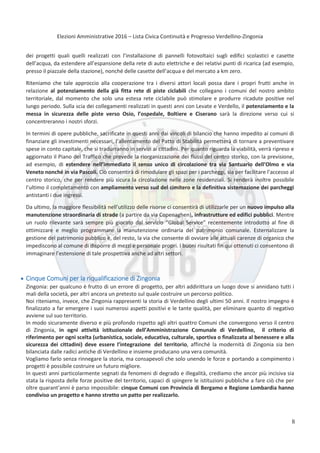 Elezioni Amministrative 2016 – Lista Civica Continuità e Progresso Verdellino-Zingonia
9
dei progetti quali quelli realizzati con l’installazione di pannelli fotovoltaici sugli edifici scolastici e casette
dell’acqua, da estendere all’espansione della rete di auto elettriche e dei relativi punti di ricarica (ad esempio,
presso il piazzale della stazione), nonché delle casette dell’acqua e del mercato a km zero.
Riteniamo che tale approccio alla cooperazione tra i diversi attori locali possa dare i propri frutti anche in
relazione al potenziamento della già fitta rete di piste ciclabili che collegano i comuni del nostro ambito
territoriale, dal momento che solo una estesa rete ciclabile può stimolare e produrre ricadute positive nel
lungo periodo. Sulla scia dei collegamenti realizzati in questi anni con Levate e Verdello, il potenziamento e la
messa in sicurezza delle piste verso Osio, l’ospedale, Boltiere e Ciserano sarà la direzione verso cui si
concentreranno i nostri sforzi.
In termini di opere pubbliche, sacrificate in questi anni dai vincoli di bilancio che hanno impedito ai comuni di
finanziare gli investimenti necessari, l’allentamento del Patto di Stabilità permetterà di tornare a preventivare
spese in conto capitale, che si tradurranno in servizi ai cittadini. Per quanto riguarda la viabilità, verrà ripreso e
aggiornato il Piano del Traffico che prevede la riorganizzazione dei flussi del centro storico, con la previsione,
ad esempio, di estendere nell’immediato il senso unico di circolazione tra via Santuario dell’Olmo e via
Veneto nonché in via Pascoli. Ciò consentirà di rimodulare gli spazi per i parcheggi, sia per facilitare l’accesso al
centro storico, che per rendere più sicura la circolazione nelle zone residenziali. Si renderà inoltre possibile
l’ultimo il completamento con ampliamento verso sud del cimitero e la definitiva sistemazione dei parcheggi
antistanti i due ingressi.
Da ultimo, la maggiore flessibilità nell’utilizzo delle risorse ci consentirà di utilizzarle per un nuovo impulso alla
manutenzione straordinaria di strade (a partire da via Copenaghen), infrastrutture ed edifici pubblici. Mentre
un ruolo rilevante sarà sempre più giocato dal servizio “Global Service” recentemente introdotto al fine di
ottimizzare e meglio programmare la manutenzione ordinaria del patrimonio comunale. Esternalizzare la
gestione del patrimonio pubblico è, del resto, la via che consente di ovviare alle attuali carenze di organico che
impediscono al comune di disporre di mezzi e personale propri. I buoni risultati fin qui ottenuti ci consentono di
immaginare l’estensione di tale prospettiva anche ad altri settori.
Cinque Comuni per la riqualificazione di Zingonia
Zingonia: per qualcuno è frutto di un errore di progetto, per altri addirittura un luogo dove si annidano tutti i
mali della società, per altri ancora un pretesto sul quale costruire un percorso politico.
Noi riteniamo, invece, che Zingonia rappresenti la storia di Verdellino degli ultimi 50 anni. Il nostro impegno è
finalizzato a far emergere i suoi numerosi aspetti positivi e le tante qualità, per eliminare quanto di negativo
avviene sul suo territorio.
In modo sicuramente diverso e più profondo rispetto agli altri quattro Comuni che convergono verso il centro
di Zingonia, in ogni attività istituzionale dell’Amministrazione Comunale di Verdellino, il criterio di
riferimento per ogni scelta (urbanistica, sociale, educativa, culturale, sportiva o finalizzata al benessere e alla
sicurezza dei cittadini) deve essere l’integrazione del territorio, affinché la modernità di Zingonia sia ben
bilanciata dalle radici antiche di Verdellino e insieme producano una vera comunità.
Vogliamo farlo senza rinnegare la storia, ma consapevoli che solo unendo le forze e portando a compimento i
progetti è possibile costruire un futuro migliore.
In questi anni particolarmente segnati da fenomeni di degrado e illegalità, crediamo che ancor più incisiva sia
stata la risposta delle forze positive del territorio, capaci di spingere le istituzioni pubbliche a fare ciò che per
oltre quarant'anni è parso impossibile: cinque Comuni con Provincia di Bergamo e Regione Lombardia hanno
condiviso un progetto e hanno stretto un patto per realizzarlo.
8
 