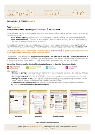 COMMUNIQUÉ de PRESSE Mars 2010


Kasavox.com,
le nouveau partenaire des professionnels                                   de l’habitat
Face au vif succès que suscite le domaine de l’habitat, les particuliers et professionnels se retrouvent toujours confrontés aux
mêmes problématiques :
      • pour les particuliers : Comment trouver un bon professionnel ? A qui faire con ance ? Où trouver tel type de meuble ?
      • pour les professionnels : Comment se faire connaître ? Comment rassurer ses futurs clients sur ses compétences ?
        Comment développer et faire prospérer son activité ?

Si, jusqu’à présent, la solution était souvent apportée par l’entourage, les amis ou bien encore des partenaires professionnels,
aujourd’hui, Internet bouscule les habitudes, en permettant d’exploiter le fameux principe du « bouche à oreille » via le réseau social.

Fort de ce constat, Kasavox s’est donné pour mission d’aider les professionnels                     de qualité à valoriser leur savoir-faire
et leur expertise et le communiquer auprès d’une cible choisie.

Concrètement… avec Kasavox.com, le professionnel dispose d’une véritable VITRINE PRO on-line personnalisée et
« dynamique », dans laquelle, il peut mettre en scène très facilement son savoir faire, ses réalisations, avec les recommandations
de ses clients (la meilleure caution qui soit) ; et il peut à tout moment la réactualiser et en faire-part à son réseau.

Au carrefour du réseau social et du micro-blogging, et en lien avec les 4 grandes thématiques du site,



le Pro peut ainsi :
        • Echanger et partager avec ses clients, ses partenaires, et les membres de Kasavox sur des sujets qui l’intéresse
          (ex : les maisons en bois, les piscines naturelles….)
        • Créer un groupe d’intérêt en fonction de son expertise, ses passions ou de ses besoins (ex: les nouvelles énergies, le tadelakt …)
        • Partager ses «conseils de PRO » (ex : A quelle période de l’année élaguer ses arbres? Pourquoi isoler ses combles ?
          Ne pas confondre panneau solaire thermique et panneau photovoltaïque, etc.)
        • Communiquer ses « coups de cœur » (ex : coup de coeur pour le design de la nouvelle gamme de robinetterie)
        • et à son tour, Recommander d’autres partenaires PROS




             Coup de cœur                        Conseil de Pro                   Groupe de discussion                      Vitrine Pro




                                                  Visuels disponibles auprès de l’agence DRP


                  Contacts presse : DELPRAT RELATIONS PRESSE / Karine Dunois / Fanny Roullé / 16 rue de la Banque / 75002 Paris
                                                   01 42 56 60 70 / drp@relationpresse.com
 