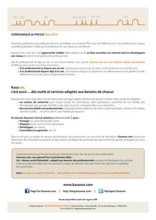 COMMUNIQUÉ de PRESSE Mars 2010


Toutes les publications du professionnel sont centralisées sur sa vitrine PRO, mais à la di érence d’un site traditionnel, à chaque
nouvelle publication insérée par le professionnel , son réseau en est informé.

Kasavox.com, c’est ainsi une opportunité inédite d’être présent, et de se faire connaître sur Internet tout en développant
son réseau de clients et de partenaires professionnels.

Que le professionnel ait déjà ou non un site Internet dédié à son activité, Kasavox.com est une solution rapide, économique
et e cace, pour soutenir les acteurs du secteur :
      • Si le professionnel ne dispose pas de site, c’est l’occasion pour lui de s’en créer un très facilement et à moindre coût ;
      • Si le professionnel dispose déjà d’un site, c’est l’opportunité pour lui d’optimiser son référencement et de générer du tra c
        additionnel sur son site, grâce à la dynamique de réseau.




Kasavox,
c’est aussi …des outils et services adaptés aux besoins de chacun
Kasavox.com met à disposition de ses internautes une large palette d’outils et de services simples, utiles, et personnalisables :
      • un moteur de recherche pour trouver toutes les informations utiles (prestataire à proximité de son habitat, des
        témoignages, des groupes d’intérêt sur le sujet concerné, un lexique) liées à un sujet précis
      • des services dédiés aux professionnels : reportage photos, rédaction de textes « publi reportage », création d’e-mailing,
        identité visuelle, … et vitrine clé en main réalisée par kasavox !

En résumé, Kasavox c’est LA solution professionnelle             pour :
      • Partager un savoir-faire et faire savoir
      • Disposer d’une vitrine on-line dynamique
      • Développer son réseau
      • Consolider et augmenter son CA

Que ce soit pour un projet de travaux, de rénovation, de construction, ou une envie de décoration, Kasavox.com fournit aux
internautes, des informations pratiques et des contacts privilégiés de prestataires leur permettant d’organiser et de gérer au mieux
son projet.



     S’adressant ainsi à tous les internautes qui s’intéressent à leur lieu de vie et à son amélioration,
     Kasavox.com, est aujourd’hui, le partenaire idéal :
     Un « réseau social thématisé » adapté aux besoins des professionnels soucieux de développer leur activité,
     et de se professionnaliser avec les services et usages de «demain» leur permettant de valoriser et crédibiliser
     leur savoir-faire…

     kasavox.com, un support d’Avenir… qui confère une véritable longueur d’avance aux professionnels !



                                                       www.kasavox.com
                   Page Fan Kasavox.com           I   http://blog.kasavox.com/           I          Rejoignez Kasavox


                                                 Visuels disponibles auprès de l’agence DRP


                 Contacts presse : DELPRAT RELATIONS PRESSE / Karine Dunois / Fanny Roullé / 16 rue de la Banque / 75002 Paris
                                                  01 42 56 60 70 / drp@relationpresse.com
 