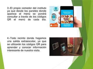 3.-El propio comedor del instituto
ya que desde los paneles donde
aparece el menú se pondrá
consultar a través de los códigos
QR el menú de cada día.
4.-Todo recinto donde hagamos
una salida extraescolar, ya que
se utilizarán los códigos QR para
aprender y conocer información
interesante de nuestra visita.
 