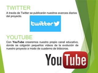 TWITTER
A través de Twitter se publicarán nuestros avances diarios
del proyecto.
YOUTUBE
Con YouTube crearemos nuestro propio canal educativo,
donde se colgarán pequeños videos de la evolución de
nuestro proyecto a modo de cuaderno de bitácoras.
 