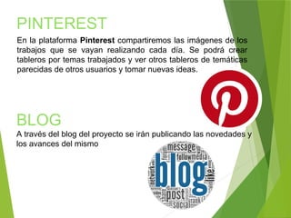 PINTEREST
En la plataforma Pinterest compartiremos las imágenes de los
trabajos que se vayan realizando cada día. Se podrá crear
tableros por temas trabajados y ver otros tableros de temáticas
parecidas de otros usuarios y tomar nuevas ideas.
BLOG
A través del blog del proyecto se irán publicando las novedades y
los avances del mismo
 