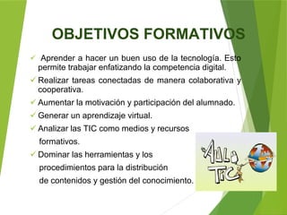 OBJETIVOS FORMATIVOS
 Aprender a hacer un buen uso de la tecnología. Esto
permite trabajar enfatizando la competencia digital.
 Realizar tareas conectadas de manera colaborativa y
cooperativa.
 Aumentar la motivación y participación del alumnado.
 Generar un aprendizaje virtual.
 Analizar las TIC como medios y recursos
formativos.
 Dominar las herramientas y los
procedimientos para la distribución
de contenidos y gestión del conocimiento.
 