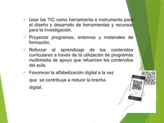  Usar las TIC como herramienta e instrumento para
el diseño y desarrollo de herramientas y recursos
para la investigación.
 Proyectar programas, entornos y materiales de
formación.
 Reforzar el aprendizaje de los contenidos
curriculares a través de la utilización de programas
multimedia de apoyo que refuercen los contenidos
del aula.
 Favorecer la alfabetización digital a la vez
que se contribuye a reducir la brecha
digital.
 