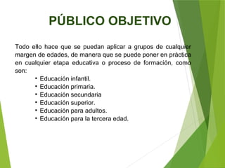 Todo ello hace que se puedan aplicar a grupos de cualquier
margen de edades, de manera que se puede poner en práctica
en cualquier etapa educativa o proceso de formación, como
son:

Educación infantil.

Educación primaria.

Educación secundaria

Educación superior.

Educación para adultos.

Educación para la tercera edad.
PÚBLICO OBJETIVO
 