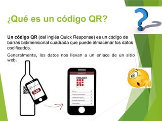 ¿Qué es un código QR?
Un código QR (del inglés Quick Response) es un código de
barras bidimensional cuadrada que puede almacenar los datos
codificados.
Generalmente, los datos nos llevan a un enlace de un sitio
web.
 