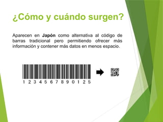 ¿Cómo y cuándo surgen?
Aparecen en Japón como alternativa al código de
barras tradicional pero permitiendo ofrecer más
información y contener más datos en menos espacio.
 