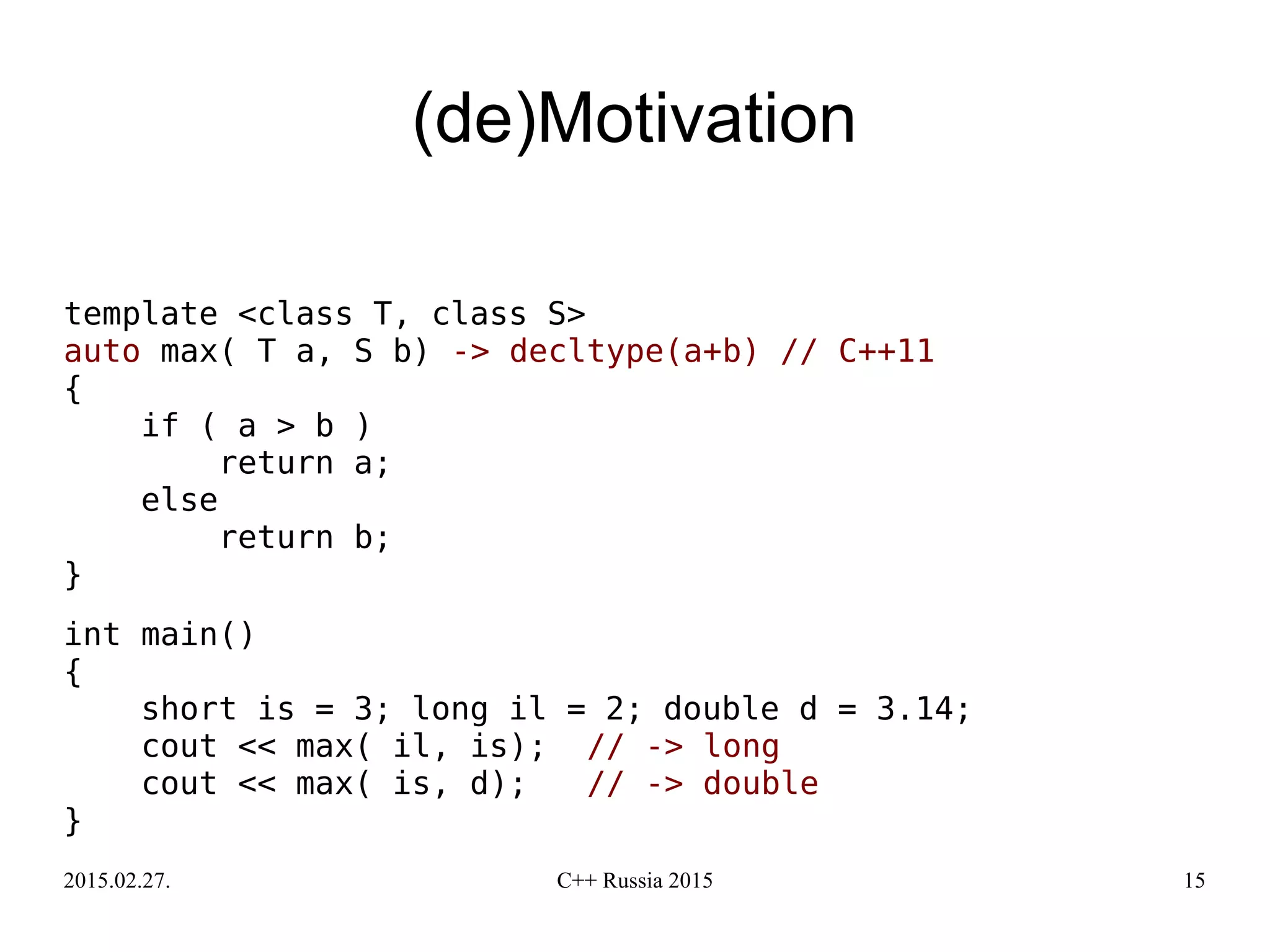 2015.02.27. C++ Russia 2015 15
(de)Motivation
template <class T, class S>
auto max( T a, S b) -> decltype(a+b) // C++11
{
if ( a > b )
return a;
else
return b;
}
int main()
{
short is = 3; long il = 2; double d = 3.14;
cout << max( il, is); // -> long
cout << max( is, d); // -> double
}
 