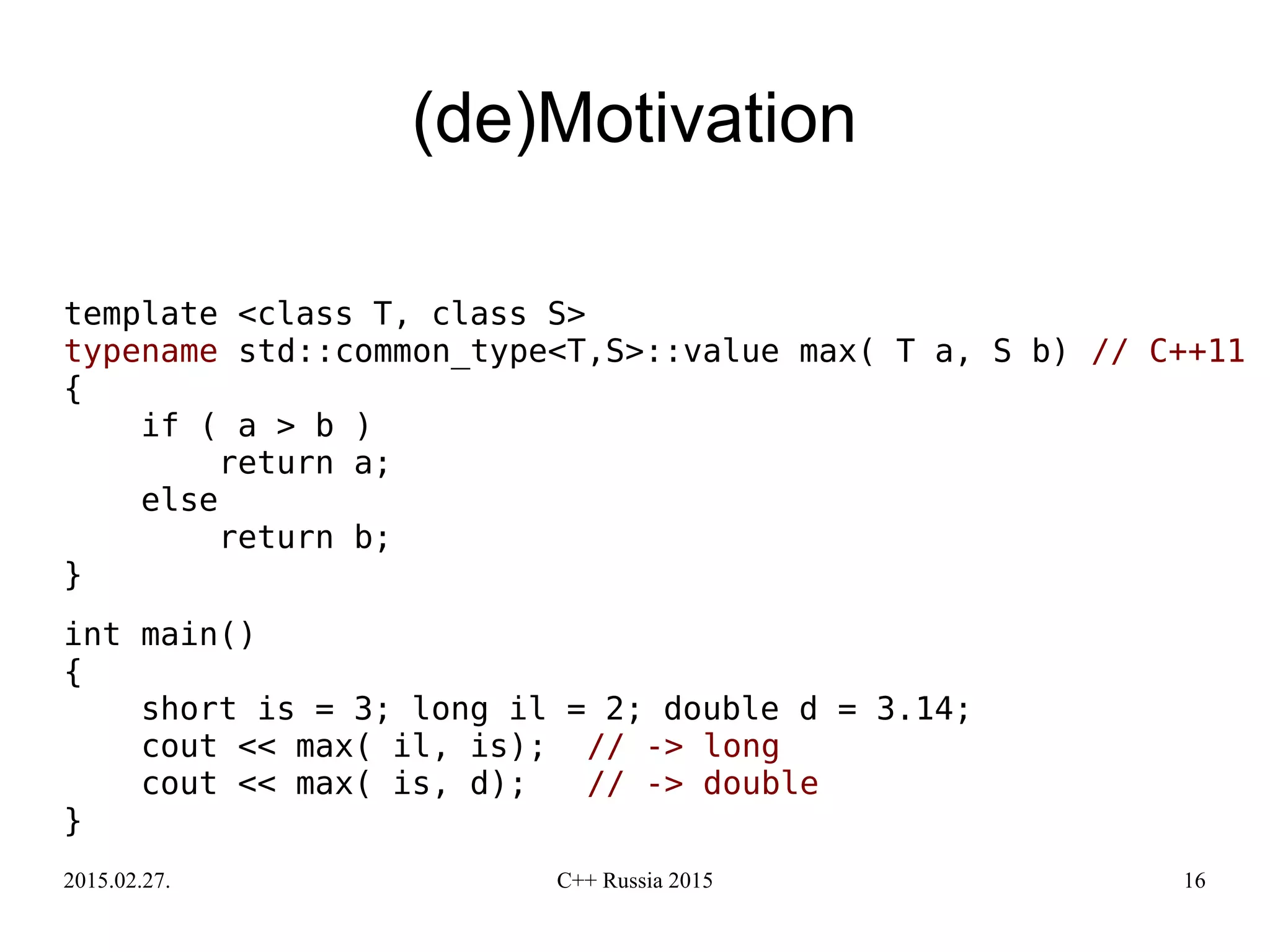 2015.02.27. C++ Russia 2015 16
(de)Motivation
template <class T, class S>
typename std::common_type<T,S>::value max( T a, S b) // C++11
{
if ( a > b )
return a;
else
return b;
}
int main()
{
short is = 3; long il = 2; double d = 3.14;
cout << max( il, is); // -> long
cout << max( is, d); // -> double
}
 