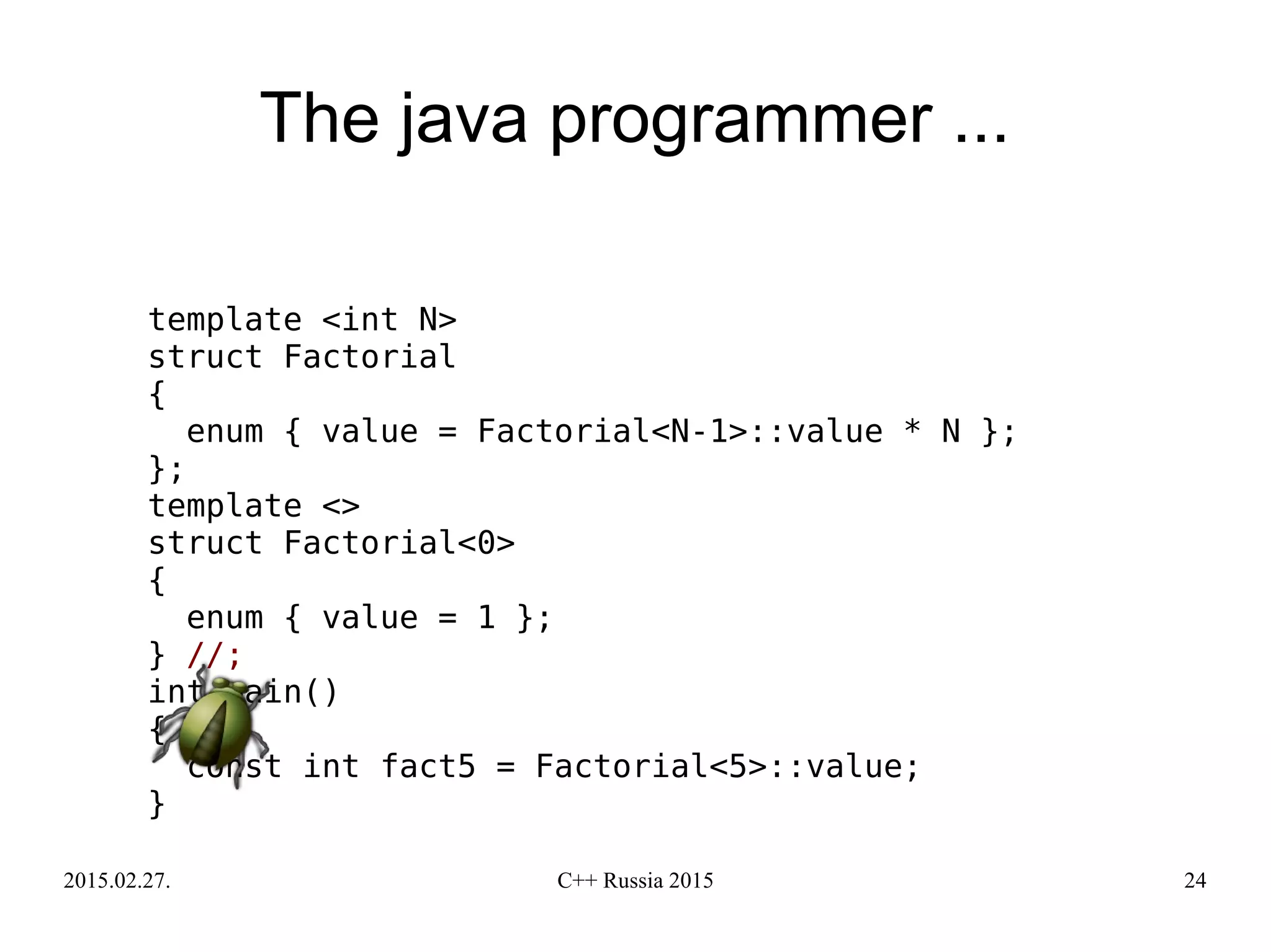 2015.02.27. C++ Russia 2015 24
The java programmer ...
template <int N>
struct Factorial
{
enum { value = Factorial<N-1>::value * N };
};
template <>
struct Factorial<0>
{
enum { value = 1 };
} //;
int main()
{
const int fact5 = Factorial<5>::value;
}
 
